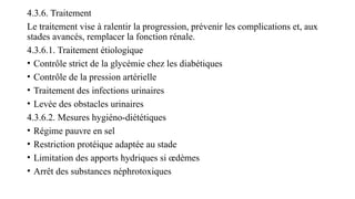 4.3.6. Traitement
Le traitement vise à ralentir la progression, prévenir les complications et, aux
stades avancés, remplacer la fonction rénale.
4.3.6.1. Traitement étiologique
• Contrôle strict de la glycémie chez les diabétiques
• Contrôle de la pression artérielle
• Traitement des infections urinaires
• Levée des obstacles urinaires
4.3.6.2. Mesures hygiéno-diététiques
• Régime pauvre en sel
• Restriction protéique adaptée au stade
• Limitation des apports hydriques si œdèmes
• Arrêt des substances néphrotoxiques
 