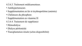 4.3.6.3. Traitement médicamenteux
• Antihypertenseurs
• Supplémentation en fer et érythropoïétine (anémie)
• Chélateurs du phosphore
• Supplémentation en vitamine D
4.3.6.4. Traitement de suppléance
• Hémodialyse
• Dialyse péritonéale
• Transplantation rénale (selon disponibilité)
 