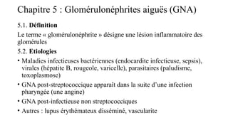 Chapitre 5 : Glomérulonéphrites aiguës (GNA)
5.1. Définition
Le terme « glomérulonéphrite » désigne une lésion inflammatoire des
glomérules
5.2. Etiologies
• Maladies infectieuses bactériennes (endocardite infectieuse, sepsis),
virales (hépatite B, rougeole, varicelle), parasitaires (paludisme,
toxoplasmose)
• GNA post-streptococcique apparaît dans la suite d’une infection
pharyngée (une angine)
• GNA post-infectieuse non streptococciques
• Autres : lupus érythémateux disséminé, vascularite
 