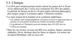 5.3. Clinique
• La GNA post-streptococcique atteint surtout les jeunes de 6 à 10 ans
ou les adolescents des 2 sexes avec seulement 10 à 20% des adultes.
La période de latence est de 6 à 10 jours (après infection pharyngée),
plus longue, jusqu’à 2 semaines (après l’infection cutanée)
• Le signe majeur de la maladie est le syndrome néphritique :
• Les œdèmes sont surtout palpébraux, accentués au réveil et régressant dans la
journée; ils sont parfois localisés aux lombes et membres inférieurs
• La protéinurie et l’hématurie peuvent manquer dans 10 à 20% des cas
• L’HTA est constante
• Dans les cas sévères, on note une IRA avec malaise, fatigue, anorexie,
céphalées, fièvre, douleurs dans les flancs et oligurie. Les urines ont
un aspect hématique, café ou coca cola
 