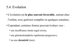 5.4. Evolution
• L’évolution est le plus souvent favorable, surtout chez
l’enfant, avec guérison complète en quelques semaines.
• Cependant, certaines formes peuvent évoluer vers :
• une insuffisance rénale aiguë sévère,
• une glomérulonéphrite rapidement progressive,
• ou une chronicité (rare).
 