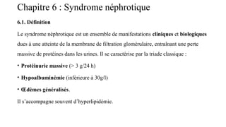 Chapitre 6 : Syndrome néphrotique
6.1. Définition
Le syndrome néphrotique est un ensemble de manifestations cliniques et biologiques
dues à une atteinte de la membrane de filtration glomérulaire, entraînant une perte
massive de protéines dans les urines. Il se caractérise par la triade classique :
• Protéinurie massive (> 3 g/24 h)
• Hypoalbuminémie (inférieure à 30g/l)
• Œdèmes généralisés.
Il s’accompagne souvent d’hyperlipidémie.
 