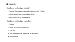 6.2. Etiologies
• Syndrome néphrotique primitif :
• Lésions glomérulaires minimes (fréquentes chez l’enfant)
• Glomérulosclérose segmentaire et focale
• Glomérulonéphrite membraneuse
• Syndrome néphrotique secondaire :
• Diabète
• Lupus érythémateux disséminé
• Amylose
• Infection (hépatite B, hépatite C, VIH, syphilis...)
• Pré-éclampsie
 