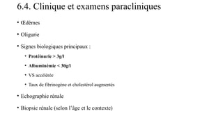 6.4. Clinique et examens paracliniques
• Œdèmes
• Oligurie
• Signes biologiques principaux :
• Protéinurie > 3g/l
• Albuminémie < 30g/l
• VS accélérée
• Taux de fibrinogène et cholestérol augmentés
• Echographie rénale
• Biopsie rénale (selon l’âge et le contexte)
 