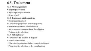 6.5. Traitement
6.5.1. Mesures générales
• Régime pauvre en sel
• Apports protéiques adaptés
• Repos relatif
6.5.2. Traitement médicamenteux
• Diurétiques (œdèmes)
• Corticothérapie (formes immunologiques)
• Immunosuppresseurs selon indication
• Anticoagulants en cas de risque thrombotique
• Traitement des infections
6.5.3. Rôle infirmier
• Surveillance des œdèmes et du poids
• Mesure de la diurèse
• Éducation du patient sur l’observance du traitement
• Prévention des infections et des complications
 