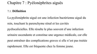 Chapitre 7 : Pyélonéphrites aiguës
7.1. Définition
La pyélonéphrite aiguë est une infection bactérienne aiguë du
rein, touchant le parenchyme rénal et les cavités
pyélocalicielles. Elle résulte le plus souvent d’une infection
urinaire ascendante et constitue une urgence médicale, car elle
peut entraîner des complications graves si elle n’est pas traitée
rapidement. Elle est fréquente chez la femme jeune.
 