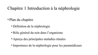 Chapitre 1 Introduction à la néphrologie
•Plan du chapitre
• Définition de la néphrologie
• Rôle général du rein dans l’organisme
• Aperçu des principales maladies rénales
• Importance de la néphrologie pour les paramédicaux
 