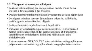 7.3. Clinique et examens paracliniques
• Le début est caractérisé par une apparition brutale d’une fièvre
souvent à 40°c associée à des frissons;
• Douleur lombaire unilatérale faisant évoquer une colique néphritique
• Les signes urinaires peuvent être présents : dysurie, pollakiurie,
parfois pyurie, urines foncées, oligurie
• La fosse lombaire est douloureuse à la palpation
• L’examen cytobactériologique des urines (ECBU) : prioritaire, il
permet la mise en évidence des germes en cause et d’évaluer la
sensibilité aux antibiotiques. Il doit être réalisé avant toute
antibiothérapie
• Autres examens : NFS, VS, CRP, urée, créatinine, radiographie sans
préparation et surtout échographie rénale, urographie intraveineuse
 