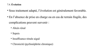 7.4. Évolution
• Sous traitement adapté, l’évolution est généralement favorable.
• En l’absence de prise en charge ou en cas de terrain fragile, des
complications peuvent survenir :
• Abcès rénal
• Sepsis
• Insuffisance rénale aiguë
• Chronicité (pyélonéphrite chronique)
 