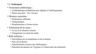 7.4. Traitement
• Traitement antibiotique :
• Antibiothérapie probabiliste puis adaptée à l’antibiogramme.
• Durée moyenne : 10 à 14 jours
• Mesures associées :
• Hydratation suffisante
• Antipyrétiques
• Hospitalisation si forme sévère
• Traitement de la cause :
• Levée d’un obstacle urinaire
• Changement ou retrait de sonde
• Rôle infirmier :
• Surveillance de la température et de la douleur
• Suivi de la diurèse
• Administration correcte des antibiotiques
• Éducation du patient sur l’hygiène et l’observance du traitement
 