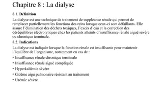 Chapitre 8 : La dialyse
8.1. Définition
La dialyse est une technique de traitement de suppléance rénale qui permet de
remplacer partiellement les fonctions des reins lorsque ceux-ci sont défaillants. Elle
assure l’élimination des déchets toxiques, l’excès d’eau et la correction des
déséquilibres électrolytiques chez les patients atteints d’insuffisance rénale aiguë sévère
ou chronique terminale.
8.2. Indications
La dialyse est indiquée lorsque la fonction rénale est insuffisante pour maintenir
l’équilibre de l’organisme, notamment en cas de :
• Insuffisance rénale chronique terminale
• Insuffisance rénale aiguë compliquée
• Hyperkaliémie sévère
• Œdème aigu pulmonaire résistant au traitement
• Urémie sévère
 
