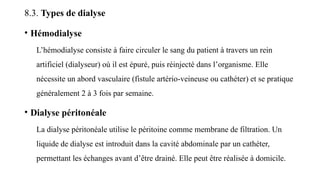 8.3. Types de dialyse
• Hémodialyse
L’hémodialyse consiste à faire circuler le sang du patient à travers un rein
artificiel (dialyseur) où il est épuré, puis réinjecté dans l’organisme. Elle
nécessite un abord vasculaire (fistule artério-veineuse ou cathéter) et se pratique
généralement 2 à 3 fois par semaine.
• Dialyse péritonéale
La dialyse péritonéale utilise le péritoine comme membrane de filtration. Un
liquide de dialyse est introduit dans la cavité abdominale par un cathéter,
permettant les échanges avant d’être drainé. Elle peut être réalisée à domicile.
 