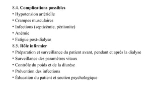 8.4. Complications possibles
• Hypotension artérielle
• Crampes musculaires
• Infections (septicémie, péritonite)
• Anémie
• Fatigue post-dialyse
8.5. Rôle infirmier
• Préparation et surveillance du patient avant, pendant et après la dialyse
• Surveillance des paramètres vitaux
• Contrôle du poids et de la diurèse
• Prévention des infections
• Éducation du patient et soutien psychologique
 