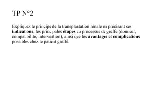 TP N°2
Expliquez le principe de la transplantation rénale en précisant ses
indications, les principales étapes du processus de greffe (donneur,
compatibilité, intervention), ainsi que les avantages et complications
possibles chez le patient greffé.
 
