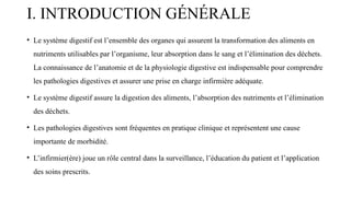 I. INTRODUCTION GÉNÉRALE
• Le système digestif est l’ensemble des organes qui assurent la transformation des aliments en
nutriments utilisables par l’organisme, leur absorption dans le sang et l’élimination des déchets.
La connaissance de l’anatomie et de la physiologie digestive est indispensable pour comprendre
les pathologies digestives et assurer une prise en charge infirmière adéquate.
• Le système digestif assure la digestion des aliments, l’absorption des nutriments et l’élimination
des déchets.
• Les pathologies digestives sont fréquentes en pratique clinique et représentent une cause
importante de morbidité.
• L’infirmier(ère) joue un rôle central dans la surveillance, l’éducation du patient et l’application
des soins prescrits.
 