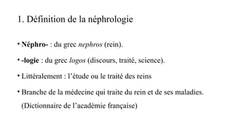 1. Définition de la néphrologie
• Néphro- : du grec nephros (rein).
• -logie : du grec logos (discours, traité, science).
• Littéralement : l’étude ou le traité des reins
• Branche de la médecine qui traite du rein et de ses maladies.
(Dictionnaire de l’académie française)
 