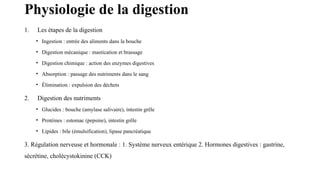 Physiologie de la digestion
1. Les étapes de la digestion
• Ingestion : entrée des aliments dans la bouche
• Digestion mécanique : mastication et brassage
• Digestion chimique : action des enzymes digestives
• Absorption : passage des nutriments dans le sang
• Élimination : expulsion des déchets
2. Digestion des nutriments
• Glucides : bouche (amylase salivaire), intestin grêle
• Protéines : estomac (pepsine), intestin grêle
• Lipides : bile (émulsification), lipase pancréatique
3. Régulation nerveuse et hormonale : 1. Système nerveux entérique 2. Hormones digestives : gastrine,
sécrétine, cholécystokinine (CCK)
 