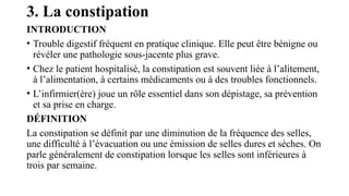 3. La constipation
INTRODUCTION
• Trouble digestif fréquent en pratique clinique. Elle peut être bénigne ou
révéler une pathologie sous-jacente plus grave.
• Chez le patient hospitalisé, la constipation est souvent liée à l’alitement,
à l’alimentation, à certains médicaments ou à des troubles fonctionnels.
• L’infirmier(ère) joue un rôle essentiel dans son dépistage, sa prévention
et sa prise en charge.
DÉFINITION
La constipation se définit par une diminution de la fréquence des selles,
une difficulté à l’évacuation ou une émission de selles dures et sèches. On
parle généralement de constipation lorsque les selles sont inférieures à
trois par semaine.
 