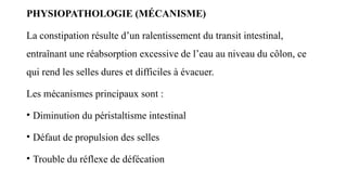 PHYSIOPATHOLOGIE (MÉCANISME)
La constipation résulte d’un ralentissement du transit intestinal,
entraînant une réabsorption excessive de l’eau au niveau du côlon, ce
qui rend les selles dures et difficiles à évacuer.
Les mécanismes principaux sont :
• Diminution du péristaltisme intestinal
• Défaut de propulsion des selles
• Trouble du réflexe de défécation
 