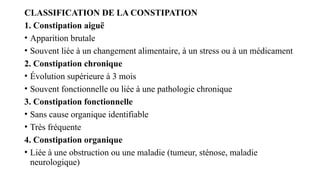 CLASSIFICATION DE LA CONSTIPATION
1. Constipation aiguë
• Apparition brutale
• Souvent liée à un changement alimentaire, à un stress ou à un médicament
2. Constipation chronique
• Évolution supérieure à 3 mois
• Souvent fonctionnelle ou liée à une pathologie chronique
3. Constipation fonctionnelle
• Sans cause organique identifiable
• Très fréquente
4. Constipation organique
• Liée à une obstruction ou une maladie (tumeur, sténose, maladie
neurologique)
 