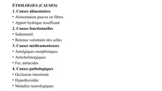 ÉTIOLOGIES (CAUSES)
1. Causes alimentaires
• Alimentation pauvre en fibres
• Apport hydrique insuffisant
2. Causes fonctionnelles
• Sédentarité
• Retenue volontaire des selles
3. Causes médicamenteuses
• Antalgiques morphiniques
• Anticholinergiques
• Fer, antiacides
4. Causes pathologiques
• Occlusion intestinale
• Hypothyroïdie
• Maladies neurologiques
 