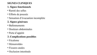 SIGNES CLINIQUES
1. Signes fonctionnels
• Rareté des selles
• Efforts de poussée
• Sensation d’évacuation incomplète
2. Signes généraux
• Ballonnements
• Douleurs abdominales
• Perte d’appétit
3. Complications possibles
• Fécalome
• Hémorroïdes
• Fissures anales
• Occlusion intestinale
 