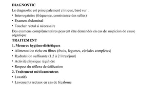 DIAGNOSTIC
Le diagnostic est principalement clinique, basé sur :
• Interrogatoire (fréquence, consistance des selles)
• Examen abdominal
• Toucher rectal si nécessaire
Des examens complémentaires peuvent être demandés en cas de suspicion de cause
organique.
TRAITEMENT
1. Mesures hygiéno-diététiques
• Alimentation riche en fibres (fruits, légumes, céréales complètes)
• Hydratation suffisante (1,5 à 2 litres/jour)
• Activité physique régulière
• Respect du réflexe de défécation
2. Traitement médicamenteux
• Laxatifs
• Lavements rectaux en cas de fécalome
 