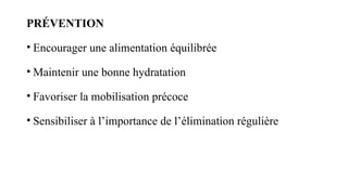 PRÉVENTION
• Encourager une alimentation équilibrée
• Maintenir une bonne hydratation
• Favoriser la mobilisation précoce
• Sensibiliser à l’importance de l’élimination régulière
 