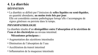 4. La diarrhée
DÉFINITION
• La diarrhée se définit par l’émission de selles liquides ou semi-liquides,
en quantité abondante, au moins trois fois par jour.
Elle est considérée comme pathologique lorsqu’elle s’accompagne de
signes généraux ou persiste dans le temps.
PHYSIOPATHOLOGIE
La diarrhée résulte d’un déséquilibre entre l’absorption et la sécrétion de
l’eau et des électrolytes au niveau intestinal.
Mécanismes principaux :
• Augmentation des sécrétions intestinales
• Diminution de l’absorption de l’eau
• Accélération du transit intestinal
• Inflammation de la muqueuse intestinale
 