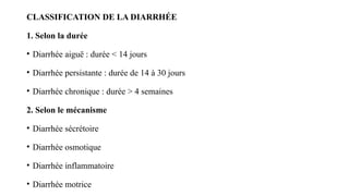 CLASSIFICATION DE LA DIARRHÉE
1. Selon la durée
• Diarrhée aiguë : durée < 14 jours
• Diarrhée persistante : durée de 14 à 30 jours
• Diarrhée chronique : durée > 4 semaines
2. Selon le mécanisme
• Diarrhée sécrétoire
• Diarrhée osmotique
• Diarrhée inflammatoire
• Diarrhée motrice
 