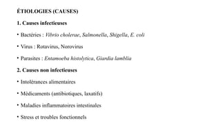 ÉTIOLOGIES (CAUSES)
1. Causes infectieuses
• Bactéries : Vibrio cholerae, Salmonella, Shigella, E. coli
• Virus : Rotavirus, Norovirus
• Parasites : Entamoeba histolytica, Giardia lamblia
2. Causes non infectieuses
• Intolérances alimentaires
• Médicaments (antibiotiques, laxatifs)
• Maladies inflammatoires intestinales
• Stress et troubles fonctionnels
 