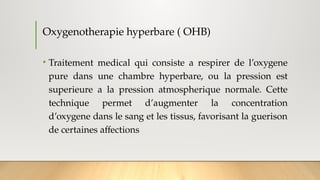 Oxygenotherapie hyperbare ( OHB)
• Traitement medical qui consiste a respirer de l’oxygene
pure dans une chambre hyperbare, ou la pression est
superieure a la pression atmospherique normale. Cette
technique permet d’augmenter la concentration
d’oxygene dans le sang et les tissus, favorisant la guerison
de certaines affections
 
