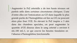 • Augmenter la Po2 arterielle a de tres hauts niveaux est
parfois utile dans certaines circonstanes cliniques. L’une
d’entre elles est l’intoxication au CO dans laquelle la plus
grande partie de l’hemoglobine est liee au CO, ne pouvant
alors plus fixer l’O2. En elevant la Po2 inspire a 3 atm
dans des chambres speciales, on peut augmenter la
quantite d’O2 dissous dans le sang arteriel a environ 6
mL.100 mL-1, ce qui couvre les besoins tissulaires en
l’absence d’hemoglobine fonctionnelle.
 