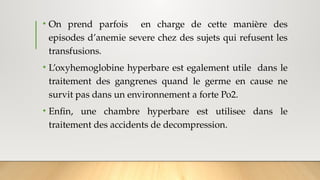 • On prend parfois en charge de cette manière des
episodes d’anemie severe chez des sujets qui refusent les
transfusions.
• L’oxyhemoglobine hyperbare est egalement utile dans le
traitement des gangrenes quand le germe en cause ne
survit pas dans un environnement a forte Po2.
• Enfin, une chambre hyperbare est utilisee dans le
traitement des accidents de decompression.
 