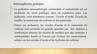 Atmospheres poluees
• La pollution atmospherique automobile et industrielle est un
probleme de sante publique dans de nombreux pays. Les
polluants sont nombreux comme l’oxyde d’azote, l’oxyde de
souffre, le monoxyde de carbone et les particules.
• Parmi ces polluants, les oxydes d’azote et le monoxide de
carbone sont produits en grande quantite par des moteurs a
combustion interne; les oxydes de souffres par des centrales a
combustibles fossils et l’ozone par l’action du rayonnement
solaire sur les oxydes d’azote et les hydrates de carbone.
 