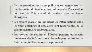 • La concentration des divers polluants est augmentee par
une inversion de temperatures qui empeche l’evacuation
normale de l’air chaud de surface vers la haute
atmosphere.
• Les oxydes d’azote qui induisent les inflammations dans
les voies aeriennes et occulaires sont responsables de la
coloration jaunatre des brouillards.
• Les oxydes de souffre et l’Ozone peuvent egalement
provoquer des inflammations bronchiques, et l’ozone a
forte concentration, un oedeme pulmonaire.
 