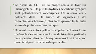 • Le risque du CO est sa propension a se fixer sur
l’hémoglobine. De plus les hydrates de carbone cycliques
sont potentiellement cancérigenes. On retrouve ces 2
polluants dans la fumee de cigarettes a des
concentrations beaucoup plus forte qu’avec toute autre
source de pollution atmospherique.
• De nombreux autres polluants se présentent sous forme
d’aérosols c’est-a-dire sous forme de très etites particules
en suspension dans l’air. Lorsqu’un aerosol est inhalé, son
devenir dépend de la taille des particules.
 