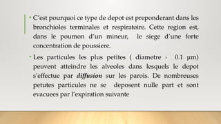 • C’est pourquoi ce type de depot est preponderant dans les
bronchioles terminales et respiratoire. Cette region est,
dans le poumon d’un mineur, le siege d’une forte
concentration de poussiere.
• Les particules les plus petites ( diametre › 0.1 μm)
peuvent atteindre les alveoles dans lesquels le depot
s’effectue par diffusion sur les parois. De nombreuses
petutes particules ne se deposent nulle part et sont
evacuees par l’expiration suivante
 
