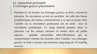 La respiration perinatale
1) echanges gazeux placentaires
• Pendant la vie foetale, les échanges gazeux se font a travers le
placenta. Sa circulation se fait en parallele de celle des tissus
peripheriques du foetus contrairement a ce qui se passe chez
l’adulte ou la circulation pulmoaire est en serie avec la
circulation systemique. Le sang arteriel penetre dans le
placenta via les arteres uterines et rentre dans de petits
espaces appeles sinusoides intervillositaires qui se
comportment comme les alveoles chez l’adulte. Les echanges
gazeux se font a travers une barriere sang-sang de 3.5 mmHg
environ
 