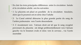 • En clair les trois principales différences entre la circulation foetale
et la circulation adulte son les suivantes:
• 1- Le placenta est placé en parallele de la circulation tissulaire,
alors que le poumon est en série chez l’adulte
• 2- Le Canal artériel détourne la plus grande partie du sang de
l’artère pulmonaire vers l’aorte descendante
• 3- L’ écoulement vers l’atrium droit est tel que le sang oxygéné
provenant du placenta est dirigé préférentiellement vers l’atrium
gauche via le foramen ovale et donc vers le cerveau , via l’aorte
ascendate
 