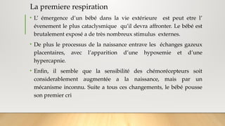 La premiere respiration
• L’ émergence d’un bébé dans la vie extérieure est peut etre l’
évenement le plus cataclysmique qu’il devra affronter. Le bébé est
brutalement exposé a de très nombreux stimulus externes.
• De plus le processus de la naissance entrave les échanges gazeux
placentaires, avec l’apparition d’une hypoxemie et d’une
hypercapnie.
• Enfin, il semble que la sensibilité des chémorécepteurs soit
considerablement augmentée a la naissance, mais par un
mécanisme inconnu. Suite a tous ces changements, le bébé pousse
son premier cri
 