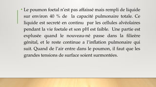 • Le poumon foetal n’est pas affaissé mais rempli de liquide
sur environ 40 % de la capacité pulmonaire totale. Ce
liquide est secreté en continu par les cellules alvéolaires
pendant la vie foetale et son pH est faible. Une partie est
explusée quand le nouveau-né passe dans la filieère
génital, et le reste continue a l’inflation pulmonaire qui
suit. Quand de l’air entre dans le poumon, il faut que les
grandes tensions de surface soient surmontées.
 