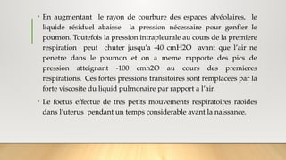 • En augmentant le rayon de courbure des espaces alvéolaires, le
liquide résiduel abaisse la pression nécessaire pour gonfler le
poumon. Toutefois la pression intrapleurale au cours de la premiere
respiration peut chuter jusqu’a -40 cmH2O avant que l’air ne
penetre dans le poumon et on a meme rapporte des pics de
pression atteignant -100 cmh2O au cours des premieres
respirations. Ces fortes pressions transitoires sont remplacees par la
forte viscosite du liquid pulmonaire par rapport a l’air.
• Le foetus effectue de tres petits mouvements respiratoires raoides
dans l’uterus pendant un temps considerable avant la naissance.
 