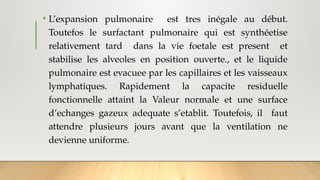 • L’expansion pulmonaire est tres inégale au début.
Toutefos le surfactant pulmonaire qui est synthéetise
relativement tard dans la vie foetale est present et
stabilise les alveoles en position ouverte., et le liquide
pulmonaire est evacuee par les capillaires et les vaisseaux
lymphatiques. Rapidement la capacite residuelle
fonctionnelle attaint la Valeur normale et une surface
d’echanges gazeux adequate s’etablit. Toutefois, il faut
attendre plusieurs jours avant que la ventilation ne
devienne uniforme.
 