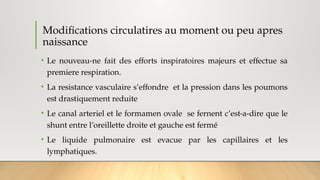 Modifications circulatires au moment ou peu apres
naissance
• Le nouveau-ne fait des efforts inspiratoires majeurs et effectue sa
premiere respiration.
• La resistance vasculaire s’effondre et la pression dans les poumons
est drastiquement reduite
• Le canal arteriel et le formamen ovale se fernent c’est-a-dire que le
shunt entre l’oreillette droite et gauche est fermé
• Le liquide pulmonaire est evacue par les capillaires et les
lymphatiques.
 