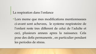 La respiration dans l’enfance
• Lors meme que mes modifications mentionneeees
ci-avant sont achevees, le systeme respiratoire de
l’enfant reste tres different de celui de l’adulte et
ceci, plusieurs annees apres la naissance. Cela
pose des defis permanents , en particulier pendant
les periodes de stress.
 