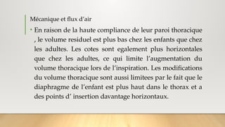 Mécanique et flux d’air
• En raison de la haute compliance de leur paroi thoracique
, le volume residuel est plus bas chez les enfants que chez
les adultes. Les cotes sont egalement plus horizontales
que chez les adultes, ce qui limite l’augmentation du
volume thoracique lors de l’inspiration. Les modifications
du volume thoracique sont aussi limitees par le fait que le
diaphragme de l’enfant est plus haut dans le thorax et a
des points d’ insertion davantage horizontaux.
 