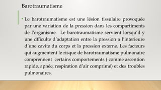 Barotraumatisme
• Le barotraumatisme est une lésion tissulaire provoquée
par une variation de la pression dans les compartiments
de l’organisme. Le barotraumatisme servient lorsqu’il y
une dfficulte d’adaptation entre la pression a l’interieure
d’une cavite du corps et la pression externe. Les facteurs
qui augmentent le risque de barotraumatisme pulmonaire
comprennent certains comportements ( comme ascention
rapide, apnée, respiration d’air comprimé) et des troubles
pulmonaires.
 