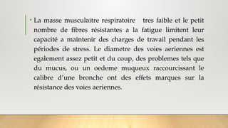 • La masse musculaitre respiratoire tres faible et le petit
nombre de fibres résistantes a la fatigue limitent leur
capacité a maintenir des charges de travail pendant les
périodes de stress. Le diametre des voies aeriennes est
egalement assez petit et du coup, des problemes tels que
du mucus, ou un oedeme muqueux raccourcissant le
calibre d’une bronche ont des effets marques sur la
résistance des voies aeriennes.
 