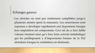 Echanges gazeux
• Les alvéoles ne sont pas totalement complétées jusqu’a
plusieurs années apres la naissance. Les nourrissons sont
exposess a developer rapidement une hypoxémie lorsque
leur respiration est compromise. Ceci est du a leur faible
volume résiduel ainsi qu’a leur forte activité métabolique
qui les prédisposent a d’importantes baisses de la Po2
alvéolaire lorsque la ventilation est diminuée.
 